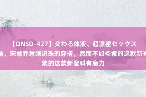 【ONSD-427】交わる体液、超濃密セックス4時間 唐嫣、宋慧乔慧眼识珠的穿搭，然而不如杨紫的这款新登科有魔力