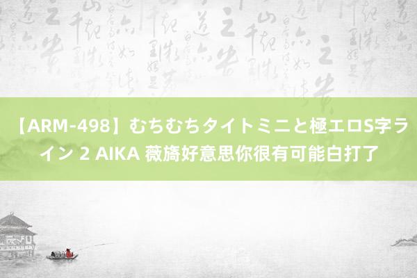 【ARM-498】むちむちタイトミニと極エロS字ライン 2 AIKA 薇旖好意思你很有可能白打了