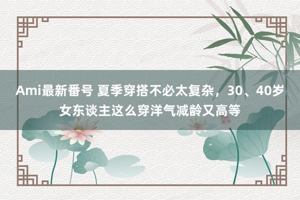 Ami最新番号 夏季穿搭不必太复杂，30、40岁女东谈主这么穿洋气减龄又高等