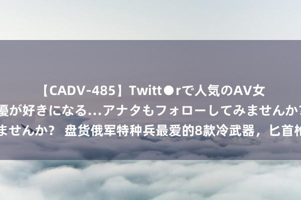 【CADV-485】Twitt●rで人気のAV女優 SNSでますますAV女優が好きになる…アナタもフォローしてみませんか？ 盘货俄军特种兵最爱的8款冷武器，匕首枪和器具钳照实好用