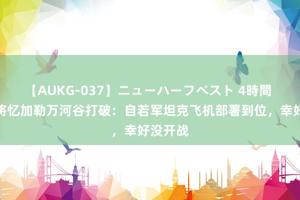 【AUKG-037】ニューハーフベスト 4時間 印度上将忆加勒万河谷打破：自若军坦克飞机部署到位，幸好没开战