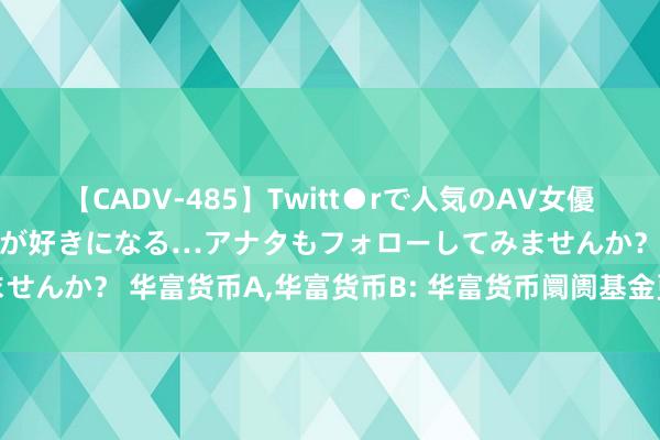 【CADV-485】Twitt●rで人気のAV女優 SNSでますますAV女優が好きになる…アナタもフォローしてみませんか？ 华富货币A，华富货币B: 华富货币阛阓基金更新招募讲明书