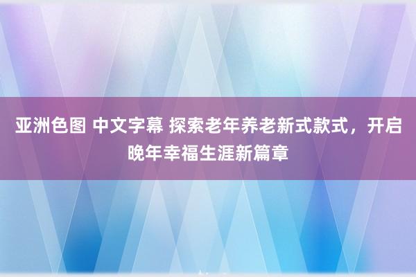 亚洲色图 中文字幕 探索老年养老新式款式，开启晚年幸福生涯新篇章