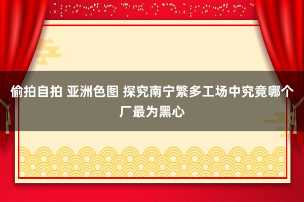 偷拍自拍 亚洲色图 探究南宁繁多工场中究竟哪个厂最为黑心