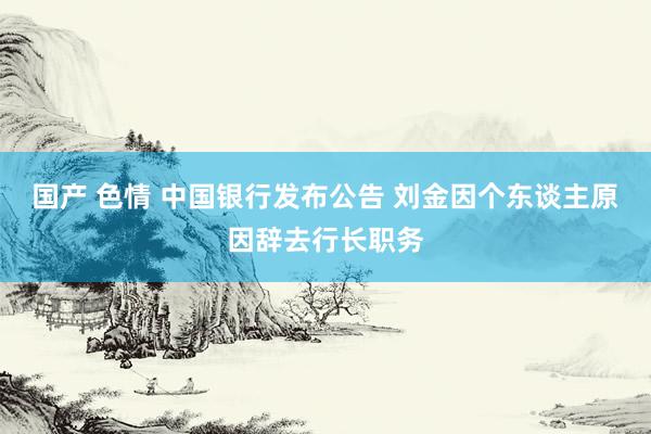 国产 色情 中国银行发布公告 刘金因个东谈主原因辞去行长职务