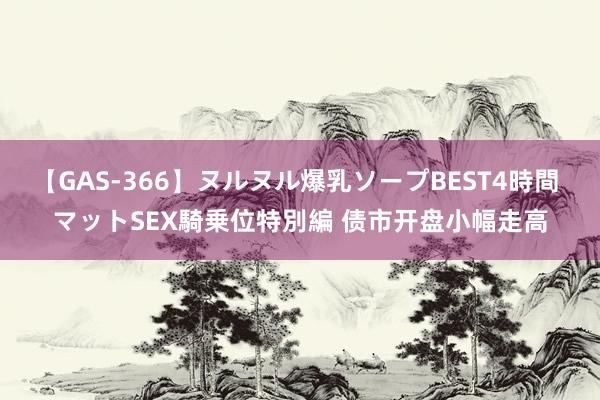 【GAS-366】ヌルヌル爆乳ソープBEST4時間 マットSEX騎乗位特別編 债市开盘小幅走高