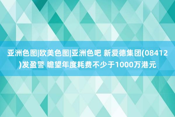 亚洲色图|欧美色图|亚洲色吧 新爱德集团(08412)发盈警 瞻望年度耗费不少于1000万港元