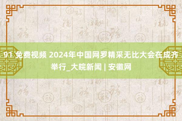 91 免费视频 2024年中国网罗精采无比大会在成齐举行_大皖新闻 | 安徽网