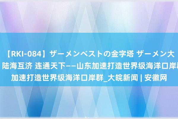 【RKI-084】ザーメンベストの金字塔 ザーメン大好き2000発 24時間 陆海互济 连通天下——山东加速打造世界级海洋口岸群_大皖新闻 | 安徽网