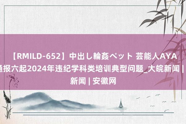 【RMILD-652】中出し輪姦ペット 芸能人AYA 池州通报六起2024年违纪学科类培训典型问题_大皖新闻 | 安徽网