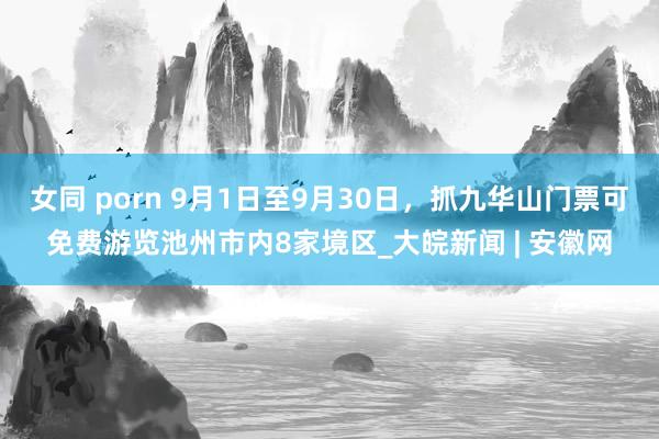 女同 porn 9月1日至9月30日，抓九华山门票可免费游览池州市内8家境区_大皖新闻 | 安徽网