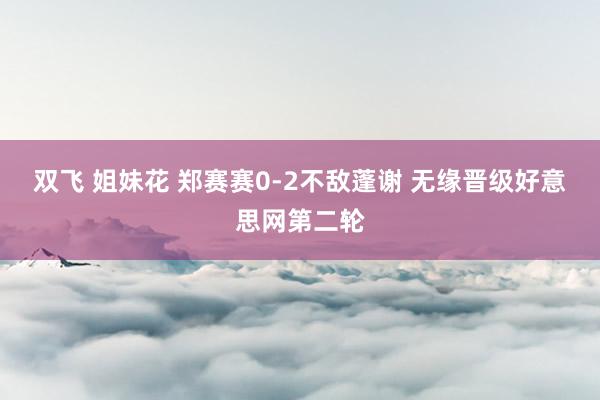 双飞 姐妹花 郑赛赛0-2不敌蓬谢 无缘晋级好意思网第二轮