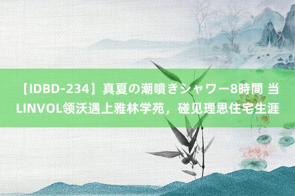 【IDBD-234】真夏の潮噴きシャワー8時間 当LINVOL领沃遇上雅林学苑，碰见理思住宅生涯