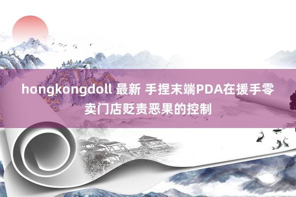 hongkongdoll 最新 手捏末端PDA在援手零卖门店贬责恶果的控制