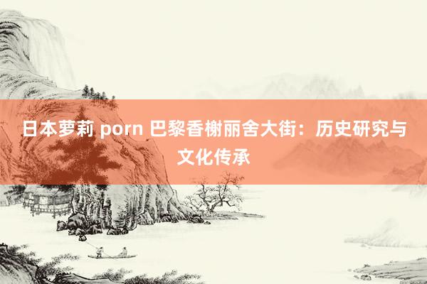 日本萝莉 porn 巴黎香榭丽舍大街：历史研究与文化传承