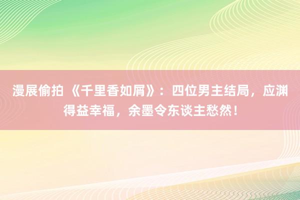 漫展偷拍 《千里香如屑》：四位男主结局，应渊得益幸福，余墨令东谈主愁然！