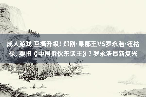 成人游戏 互撕升级! 郑刚·果郡王VS罗永浩·钮祜禄， 要拍《中国拆伙东谈主》? 罗永浩最新复兴