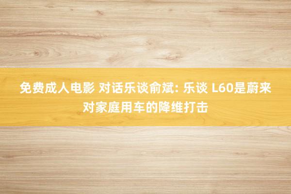 免费成人电影 对话乐谈俞斌: 乐谈 L60是蔚来对家庭用车的降维打击