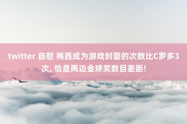 twitter 自慰 梅西成为游戏封面的次数比C罗多3次， 恰是两边金球奖数目差距!