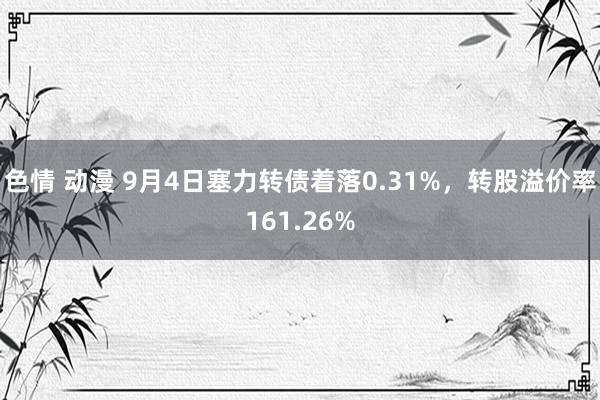 色情 动漫 9月4日塞力转债着落0.31%，转股溢价率161.26%