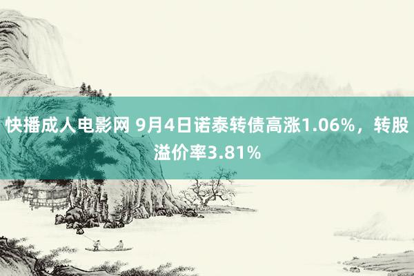 快播成人电影网 9月4日诺泰转债高涨1.06%，转股溢价率3.81%