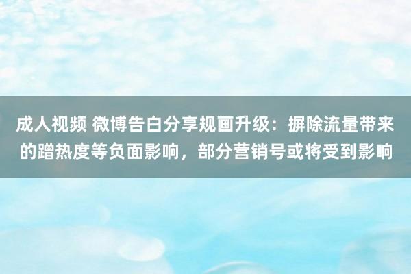 成人视频 微博告白分享规画升级：摒除流量带来的蹭热度等负面影响，部分营销号或将受到影响