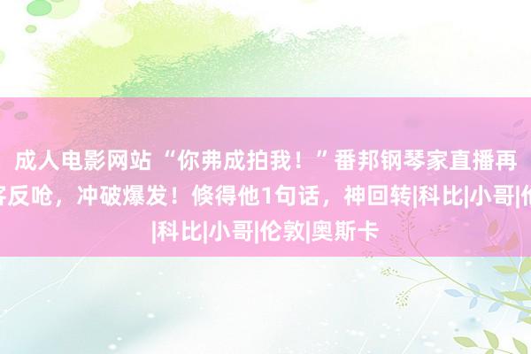 成人电影网站 “你弗成拍我！”番邦钢琴家直播再遭中国搭客反呛，冲破爆发！倏得他1句话，神回转|科比|小哥|伦敦|奥斯卡