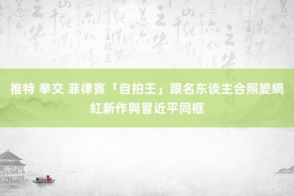 推特 拳交 菲律賓「自拍王」跟名东谈主合照變網紅　新作與習近平同框