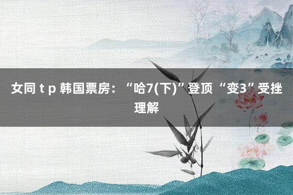 女同 t p 韩国票房：“哈7(下)”登顶 “变3”受挫理解