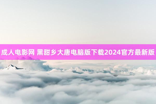 成人电影网 黑甜乡大唐电脑版下载2024官方最新版