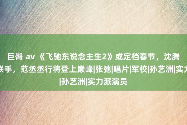 巨臀 av 《飞驰东说念主生2》或定档春节，沈腾尹正再联手，范丞丞行将登上巅峰|张弛|唱片|军校|孙艺洲|实力派演员