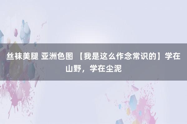 丝袜美腿 亚洲色图 【我是这么作念常识的】学在山野，学在尘泥