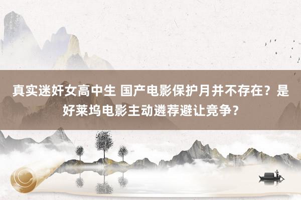 真实迷奸女高中生 国产电影保护月并不存在？是好莱坞电影主动遴荐避让竞争？
