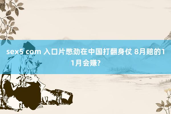 sex5 com 入口片憋劲在中国打翻身仗 8月赔的11月会赚?