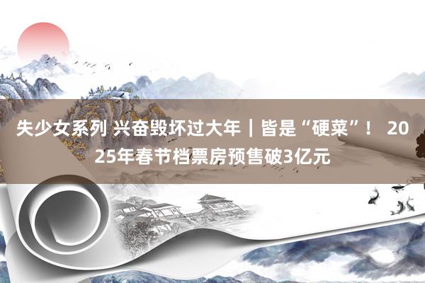 失少女系列 兴奋毁坏过大年｜皆是“硬菜”！ 2025年春节档票房预售破3亿元