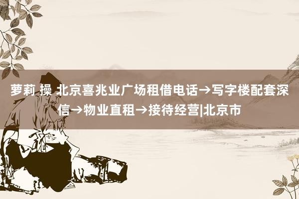 萝莉 操 北京喜兆业广场租借电话→写字楼配套深信→物业直租→接待经营|北京市